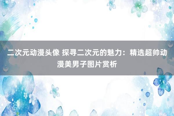 二次元动漫头像 探寻二次元的魅力：精选超帅动漫美男子图片赏析