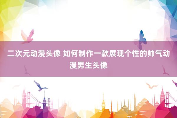 二次元动漫头像 如何制作一款展现个性的帅气动漫男生头像