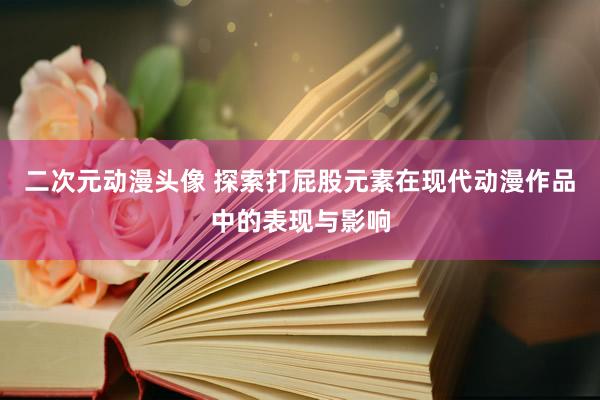 二次元动漫头像 探索打屁股元素在现代动漫作品中的表现与影响