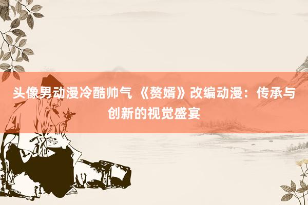 头像男动漫冷酷帅气 《赘婿》改编动漫：传承与创新的视觉盛宴