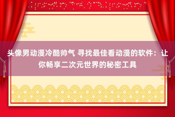 头像男动漫冷酷帅气 寻找最佳看动漫的软件：让你畅享二次元世界的秘密工具