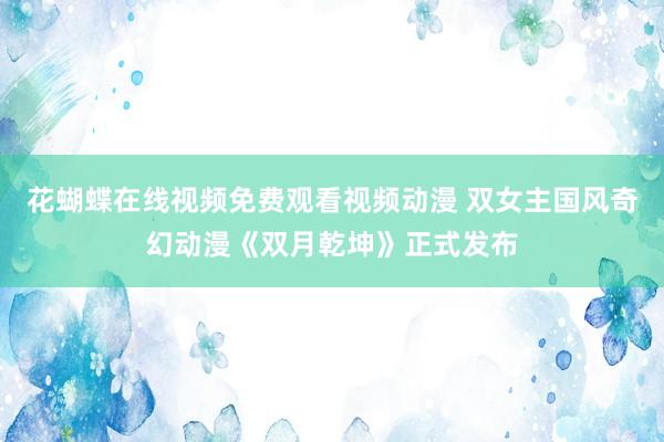 花蝴蝶在线视频免费观看视频动漫 双女主国风奇幻动漫《双月乾坤》正式发布