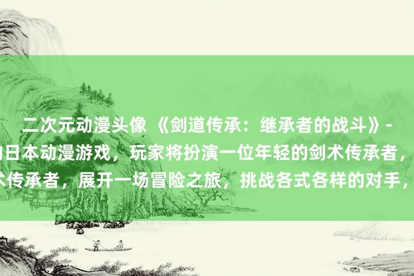 二次元动漫头像 《剑道传承：继承者的战斗》- 一款充满热血与战斗的日本动漫游戏，玩家将扮演一位年轻的剑术传承者，展开一场冒险之旅，挑战各式各样的对手，证明自己的实力。