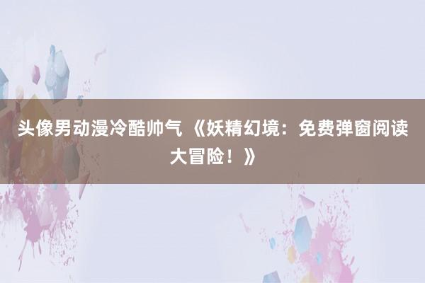 头像男动漫冷酷帅气 《妖精幻境：免费弹窗阅读大冒险！》