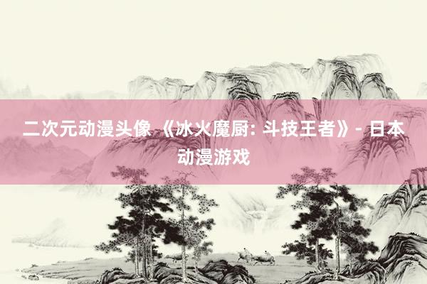二次元动漫头像 《冰火魔厨: 斗技王者》- 日本动漫游戏