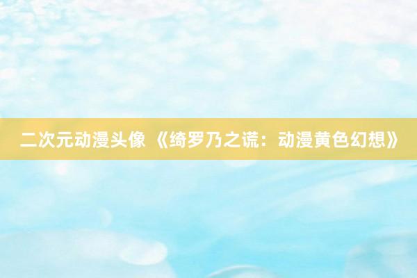 二次元动漫头像 《绮罗乃之谎：动漫黄色幻想》