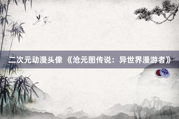 二次元动漫头像 《沧元图传说：异世界漫游者》