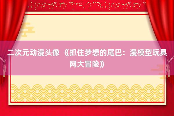 二次元动漫头像 《抓住梦想的尾巴：漫模型玩具网大冒险》