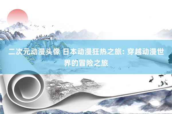 二次元动漫头像 日本动漫狂热之旅: 穿越动漫世界的冒险之旅