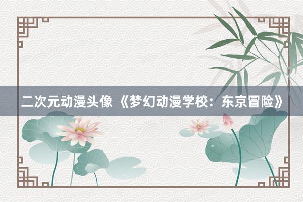 二次元动漫头像 《梦幻动漫学校：东京冒险》