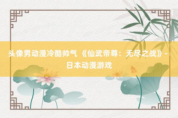 头像男动漫冷酷帅气 《仙武帝尊：无尽之战》- 日本动漫游戏