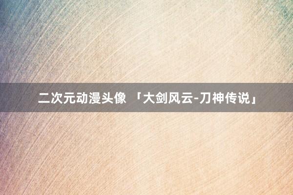 二次元动漫头像 「大剑风云-刀神传说」