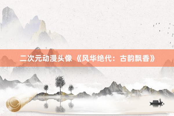 二次元动漫头像 《风华绝代：古韵飘香》
