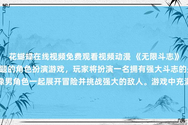 花蝴蝶在线视频免费观看视频动漫 《无限斗志》- 一款以日本动漫为主题的角色扮演游戏，玩家将扮演一名拥有强大斗志的少年，与众多动漫头像男角色一起展开冒险并挑战强大的敌人。游戏中充满了激烈的战斗、精彩的故事情节和各种角色间的羁绊关系，带领玩家进入一个充满梦幻与热血的动漫世界。
