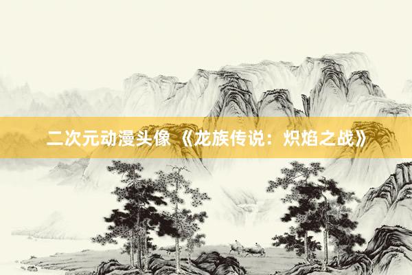 二次元动漫头像 《龙族传说：炽焰之战》