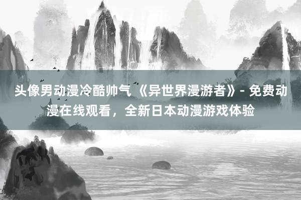 头像男动漫冷酷帅气 《异世界漫游者》- 免费动漫在线观看，全新日本动漫游戏体验