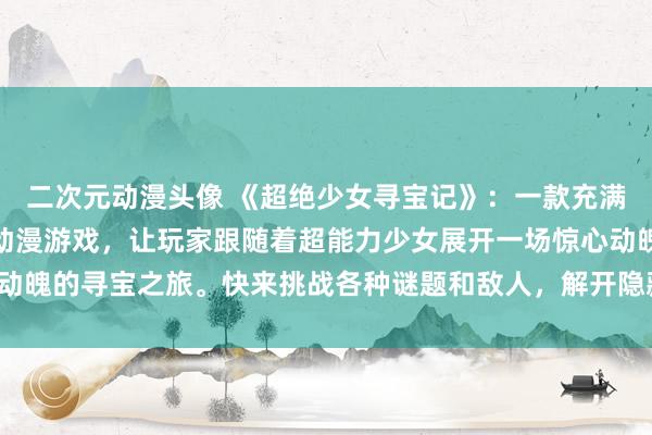 二次元动漫头像 《超绝少女寻宝记》：一款充满惊险刺激和惊喜的日本动漫游戏，让玩家跟随着超能力少女展开一场惊心动魄的寻宝之旅。快来挑战各种谜题和敌人，解开隐藏在寻宝之中的秘密吧！