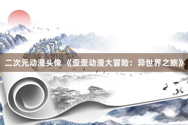 二次元动漫头像 《歪歪动漫大冒险：异世界之旅》
