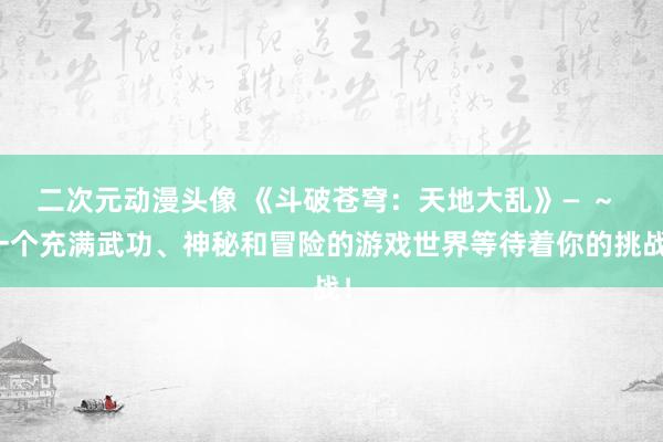 二次元动漫头像 《斗破苍穹：天地大乱》— ～ 一个充满武功、神秘和冒险的游戏世界等待着你的挑战！