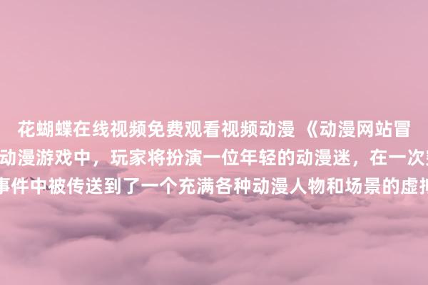花蝴蝶在线视频免费观看视频动漫 《动漫网站冒险之旅》- 在这款日本动漫游戏中，玩家将扮演一位年轻的动漫迷，在一次突如其来的电脑黑客事件中被传送到了一个充满各种动漫人物和场景的虚拟世界。玩家需要与各种动漫角色进行互动，解开谜团，完成任务，最终找到回到现实世界的方法。游戏中充斥着各种经典动漫元素，让玩家沉浸在一个充满魔法、冒险和惊喜的世界中。