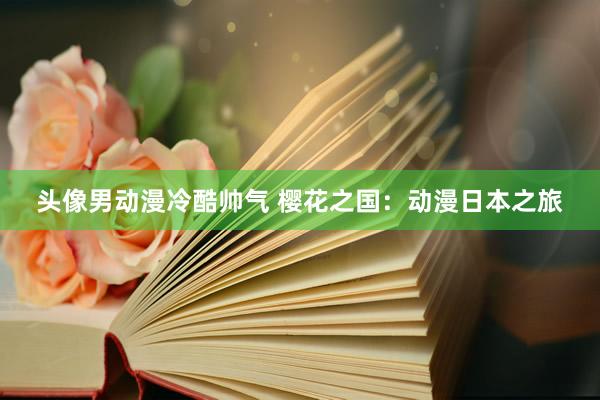 头像男动漫冷酷帅气 樱花之国：动漫日本之旅