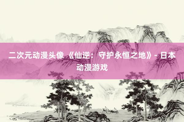 二次元动漫头像 《仙逆：守护永恒之地》- 日本动漫游戏