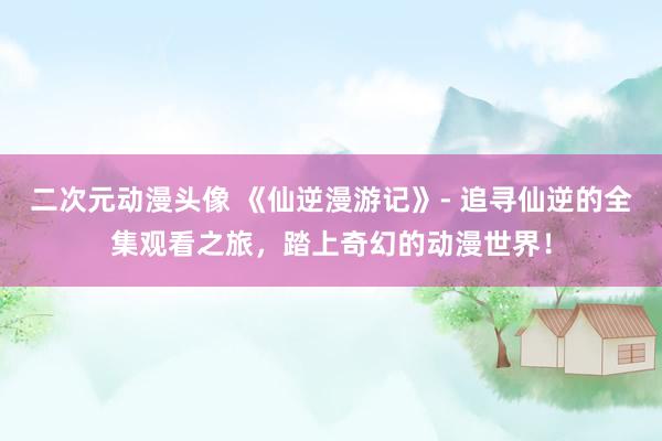 二次元动漫头像 《仙逆漫游记》- 追寻仙逆的全集观看之旅，踏上奇幻的动漫世界！
