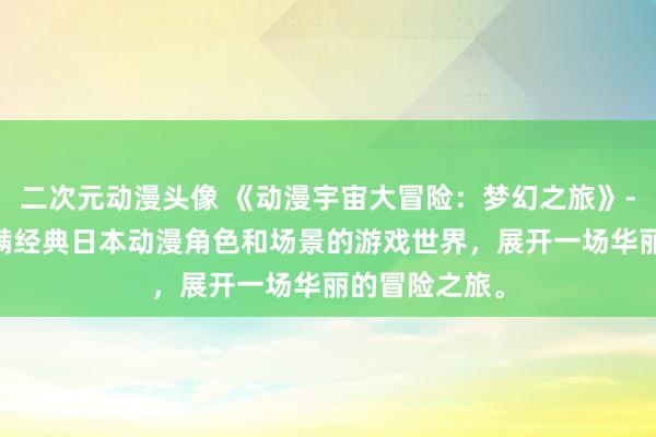 二次元动漫头像 《动漫宇宙大冒险：梦幻之旅》- 探索一个充满经典日本动漫角色和场景的游戏世界，展开一场华丽的冒险之旅。