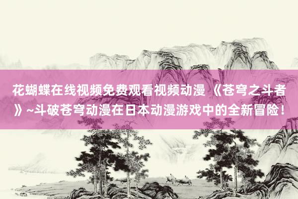 花蝴蝶在线视频免费观看视频动漫 《苍穹之斗者》~斗破苍穹动漫在日本动漫游戏中的全新冒险！