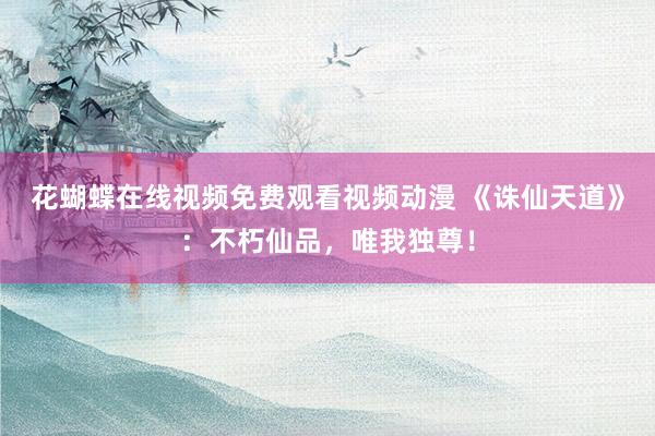 花蝴蝶在线视频免费观看视频动漫 《诛仙天道》：不朽仙品，唯我独尊！