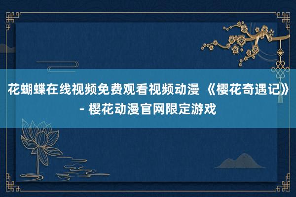 花蝴蝶在线视频免费观看视频动漫 《樱花奇遇记》- 樱花动漫官网限定游戏