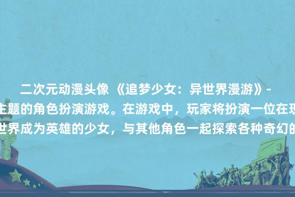 二次元动漫头像 《追梦少女：异世界漫游》- 一款以日本动漫风格为主题的角色扮演游戏。在游戏中，玩家将扮演一位在现实世界被忽视却在异世界成为英雄的少女，与其他角色一起探索各种奇幻的地方，解开谜团，打败邪恶势力，最终实现自己的梦想。游戏中的场景和人物设计都充满了日本动漫的特色，玩家可以在游戏中收集各种风格独特的壁纸，丰富游戏体验。