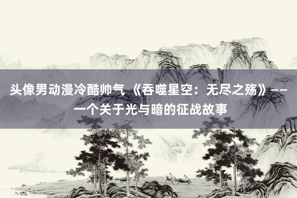 头像男动漫冷酷帅气 《吞噬星空：无尽之殇》—— 一个关于光与暗的征战故事