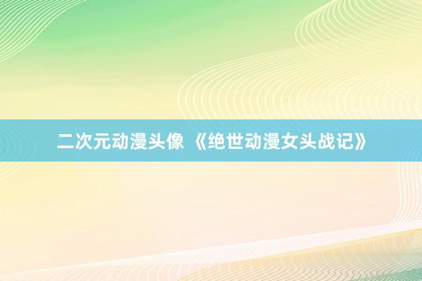 二次元动漫头像 《绝世动漫女头战记》