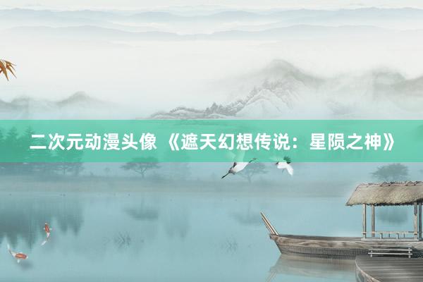 二次元动漫头像 《遮天幻想传说：星陨之神》