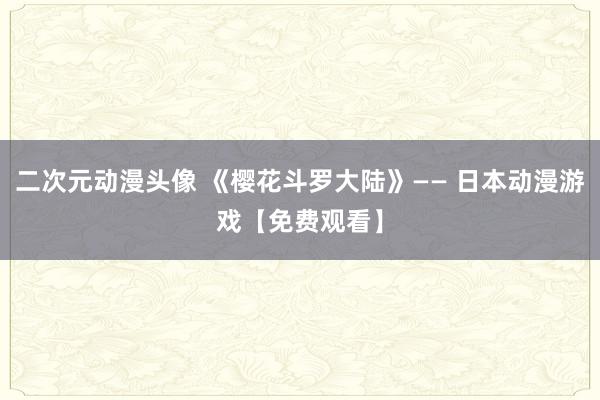 二次元动漫头像 《樱花斗罗大陆》—— 日本动漫游戏【免费观看】