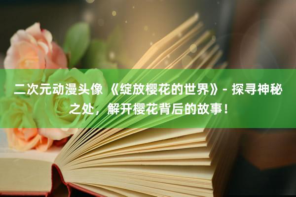 二次元动漫头像 《绽放樱花的世界》- 探寻神秘之处，解开樱花背后的故事！