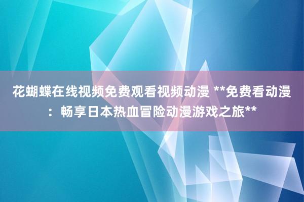 花蝴蝶在线视频免费观看视频动漫 **免费看动漫：畅享日本热血冒险动漫游戏之旅**