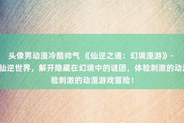 头像男动漫冷酷帅气 《仙逆之道：幻境漫游》- 探索神秘的仙逆世界，解开隐藏在幻境中的谜团，体验刺激的动漫游戏冒险！