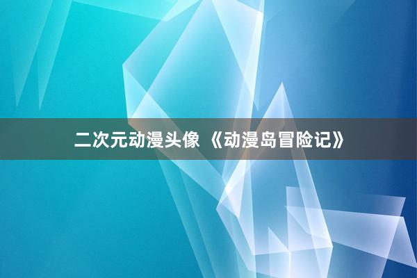 二次元动漫头像 《动漫岛冒险记》