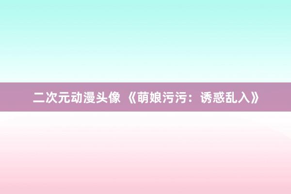 二次元动漫头像 《萌娘污污：诱惑乱入》