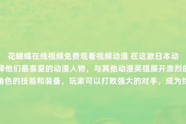 花蝴蝶在线视频免费观看视频动漫 在这款日本动漫游戏中，玩家可以选择他们最喜爱的动漫人物，与其他动漫英雄展开激烈的战斗。通过不断提升角色的技能和装备，玩家可以打败强大的对手，成为终极斗士。游戏中收集各种动漫人物图片，解锁他们的隐藏技能，并组建最强的战斗团队，展现出真正的动漫英雄魅力。