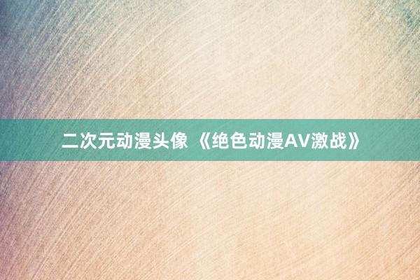 二次元动漫头像 《绝色动漫AV激战》