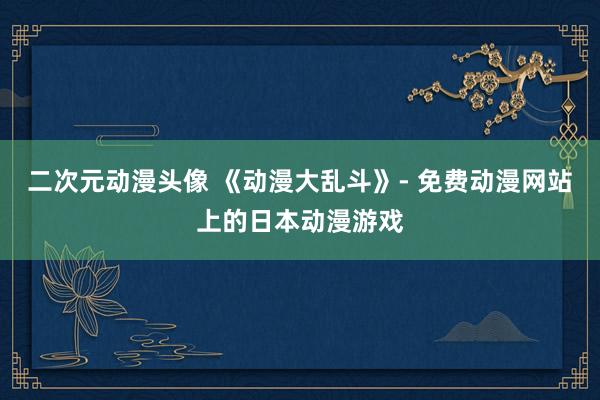 二次元动漫头像 《动漫大乱斗》- 免费动漫网站上的日本动漫游戏