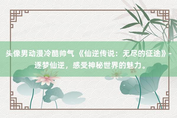 头像男动漫冷酷帅气 《仙逆传说：无尽的征途》- 逐梦仙逆，感受神秘世界的魅力。