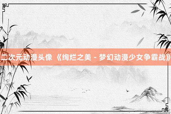 二次元动漫头像 《绚烂之美 - 梦幻动漫少女争霸战》