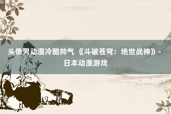 头像男动漫冷酷帅气 《斗破苍穹：绝世战神》- 日本动漫游戏