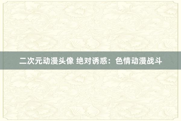 二次元动漫头像 绝对诱惑：色情动漫战斗