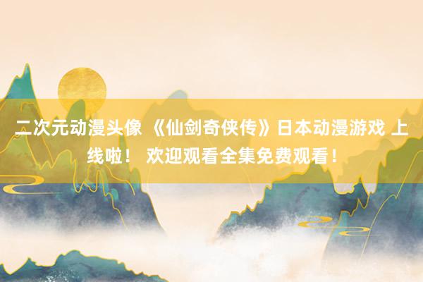 二次元动漫头像 《仙剑奇侠传》日本动漫游戏 上线啦！ 欢迎观看全集免费观看！