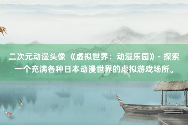 二次元动漫头像 《虚拟世界：动漫乐园》- 探索一个充满各种日本动漫世界的虚拟游戏场所。